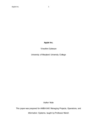 Apple Inc. 1
Apple Inc.
Vinodhini Guhesan
University of Maryland University College
Author Note
This paper was prepared for AMBA 640: Managing Projects, Operations, and
Information Systems, taught by Professor Marsh
 