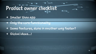 Product owner checklist
4 Smaller than app
4 Only the core functionality
4 Same features, done in another way faster?
4 Global ideas...!
10