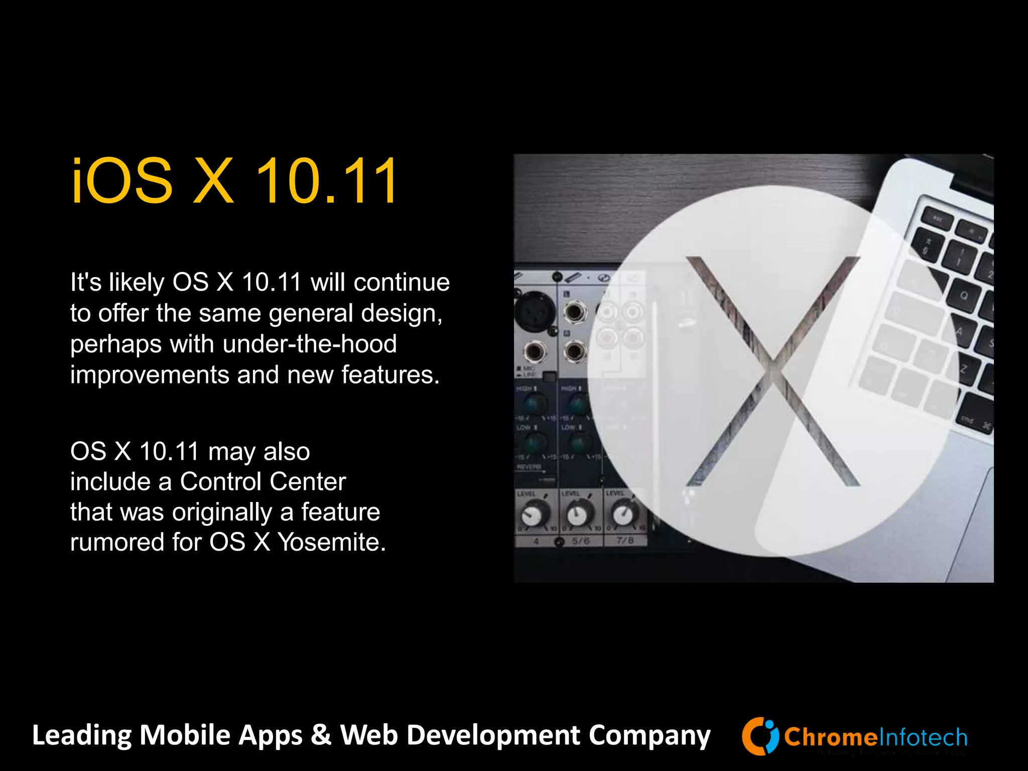 Leading Mobile Apps & Web Development Company
It's likely OS X 10.11 will continue
to offer the same general design,
perhaps with under-the-hood
improvements and new features.
OS X 10.11 may also
include a Control Center
that was originally a feature
rumored for OS X Yosemite.
iOS X 10.11
 