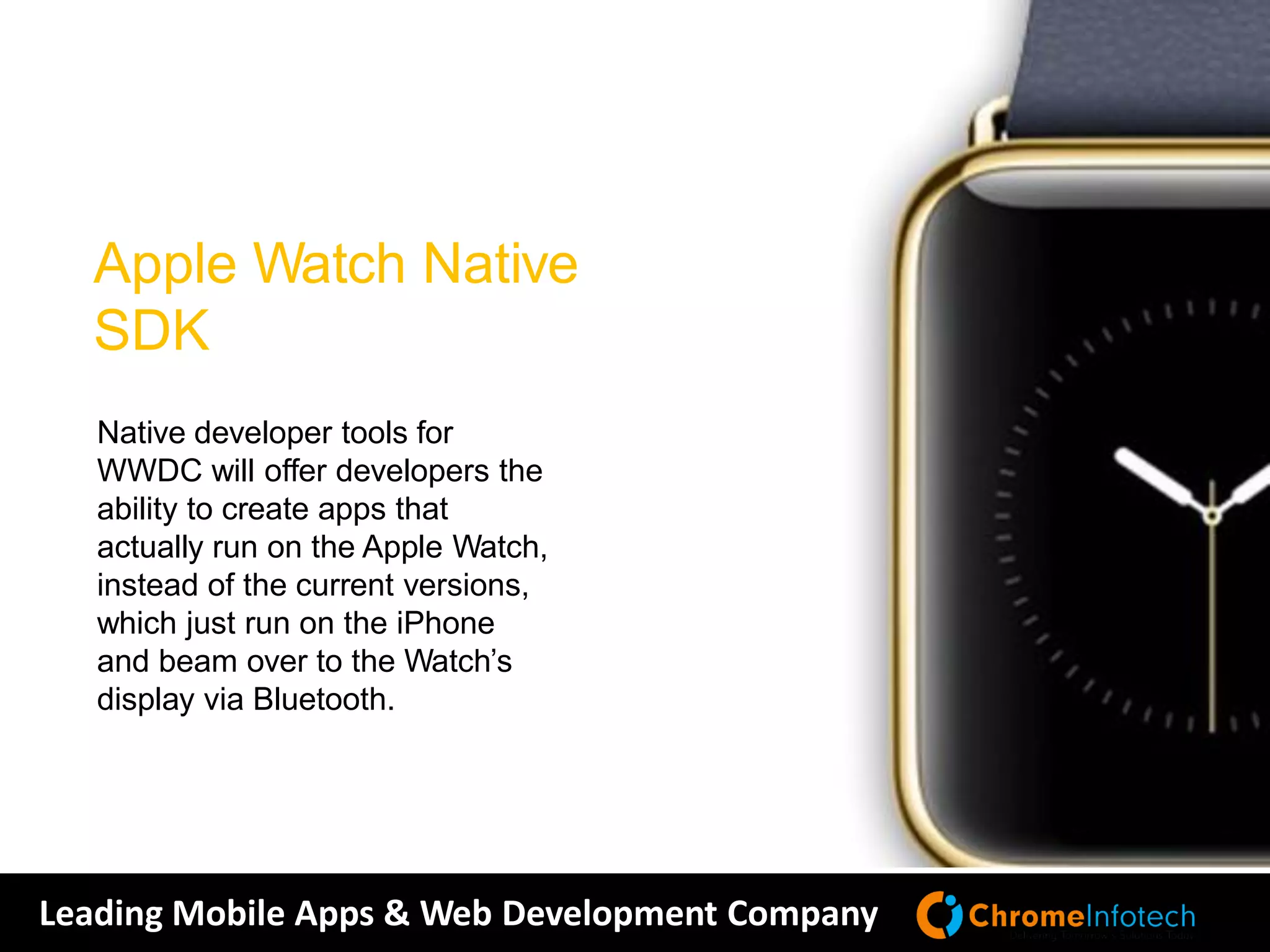 Leading Mobile Apps & Web Development Company
Native developer tools for
WWDC will offer developers the
ability to create apps that
actually run on the Apple Watch,
instead of the current versions,
which just run on the iPhone
and beam over to the Watch’s
display via Bluetooth.
Apple Watch Native
SDK
 