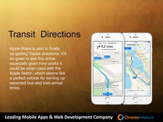 Leading Mobile Apps & Web Development Company
Transit Directions
Apple Maps is said to finally
be getting Transit directions. It’ll
be great to see this arrive,
especially given how useful it
could be when used with the
Apple Watch, which seems like
a perfect vehicle for serving up
expected bus and train arrival
times.
 