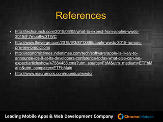 Leading Mobile Apps & Web Development Company
References
http://techcrunch.com/2015/06/05/what-to-expect-from-apples-wwdc-
2015/#.7muo8w:3TWC
http://www.theverge.com/2015/6/3/8713865/apple-wwdc-2015-rumors-
preview-predictions
http://economictimes.indiatimes.com/tech/software/apple-is-likely-to-
announce-ios-9-at-its-developers-conference-today-what-else-can-we-
expect/articleshow/47584485.cms?utm_source=FbM&utm_medium=ETFbM
ai n&utm_campaign=ETFbMain
http://www.macrumors.com/roundup/wwdc/
•
•
•
•
 