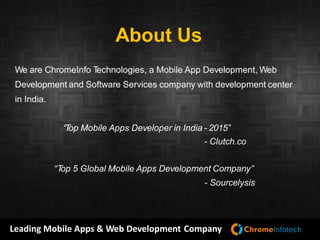 Leading Mobile Apps & Web Development Company
About Us
We are ChromeInfo Technologies, a Mobile App Development, Web
Development and Software Services company with development center
in India.
Mobile Application Development
Android Application Development
iPhone Application Development
iPad Application Development
Web Development
Software Testing
Our Offering
 