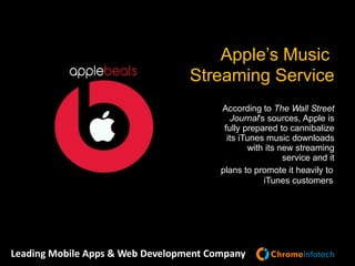 Leading Mobile Apps & Web Development Company
According to The Wall Street
Journal's sources, Apple is
fully prepared to cannibalize
its iTunes music downloads
with its new streaming
service and it
plans to promote it heavily to
iTunes customers
Apple’s Music
Streaming Service
 