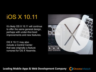 Leading Mobile Apps & Web Development Company
It's likely OS X 10.11 will continue
to offer the same general design,
perhaps with under-the-hood
improvements and new features.
OS X 10.11 may also
include a Control Center
that was originally a feature
rumored for OS X Yosemite.
iOS X 10.11
 