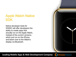 Leading Mobile Apps & Web Development Company
Native developer tools for
WWDC will offer developers the
ability to create apps that
actually run on the Apple Watch,
instead of the current versions,
which just run on the iPhone
and beam over to the Watch’s
display via Bluetooth.
Apple Watch Native
SDK
 