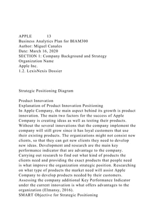 APPLE 13
Business Analytics Plan for BIAM300
Author: Miguel Canales
Date: March 16, 2020
SECTION 1: Company Background and Strategy
Organization Name
Apple Inc.
1.2. LexisNexis Dossier
Strategic Positioning Diagram
Product Innovation
Explanation of Product Innovation Positioning
In Apple Company, the main aspect behind its growth is product
innovation. The main two factors for the success of Apple
Company is creating ideas as well as testing their products.
Without the several innovations that the company implement the
company will still grow since it has loyal customers that use
their existing products. The organizations might not consist new
clients, so that they can get new clients they need to develop
new ideas. Development and research are the main key
performance indicator that are advantage to the company.
Carrying out research to find out what kind of products the
clients need and providing the exact products that people need
is what improve the organization strategic position. Researching
on what type of products the market need will assist Apple
Company to develop products needed by their customers.
Assessing the company additional Key Performance Indicator
under the current innovation is what offers advantages to the
organization (Elmansy, 2016).
SMART Objective for Strategic Positioning
 