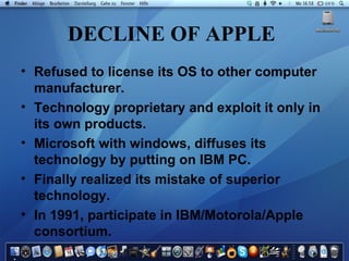 DECLINE OF APPLE   Refused to license its OS to other computer manufacturer. Technology proprietary and exploit it only in its own products. Microsoft with windows, diffuses its technology by putting on IBM PC. Finally realized its mistake of superior technology. In 1991, participate in IBM/Motorola/Apple consortium. 