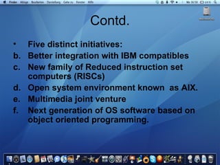 Contd. Five distinct initiatives: Better integration with IBM compatibles New family of Reduced instruction set computers (RISCs) Open system environment known  as AIX. Multimedia joint venture Next generation of OS software based on object oriented programming. 