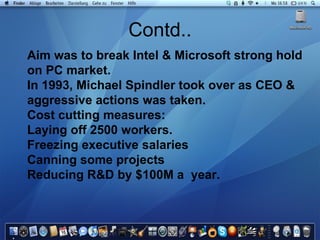 Contd.. Aim was to break Intel & Microsoft strong hold on PC market.  In 1993, Michael Spindler took over as CEO & aggressive actions was taken. Cost cutting measures: Laying off 2500 workers. Freezing executive salaries Canning some projects Reducing R&D by $100M a  year. 