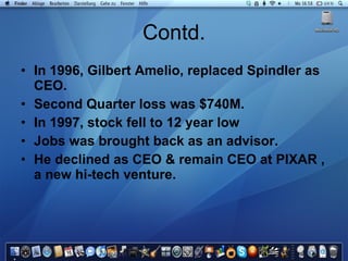 Contd. In 1996, Gilbert Amelio, replaced Spindler as CEO. Second Quarter loss was $740M. In 1997, stock fell to 12 year low Jobs was brought back as an advisor. He declined as CEO & remain CEO at PIXAR , a new hi-tech venture. 