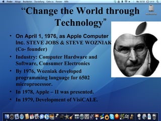 “ Change the World through Technology ” On April 1, 1976, as Apple Computer Inc.  STEVE JOBS & STEVE WOZNIAK (Co- founder) Industry: Computer Hardware and Software, Consumer Electronics By 1976, Wozniak developed programming language for 6502 microprocessor. In 1978, Apple – II was presented. In 1979, Development of VisiCALE. 
