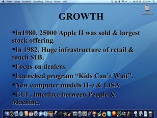 GROWTH In1980, 25000 Apple II was sold & largest stock offering. In 1982, Huge infrastructure of retail & touch $1B. Focus on dealers. Launched program “Kids Can’t Wait”. New computer models II-e & LISA GUI , interface between People & Machine. 