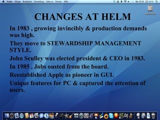 CHANGES AT HELM In 1983 , growing invincibly & production demands was high. They move to STEWARDSHIP MANAGEMENT STYLE. John Sculley was elected president & CEO in 1983. In 1985 , Jobs ousted from the board. Reestablished Apple as pioneer in GUI. Unique features for PC & captured the attention of users. 