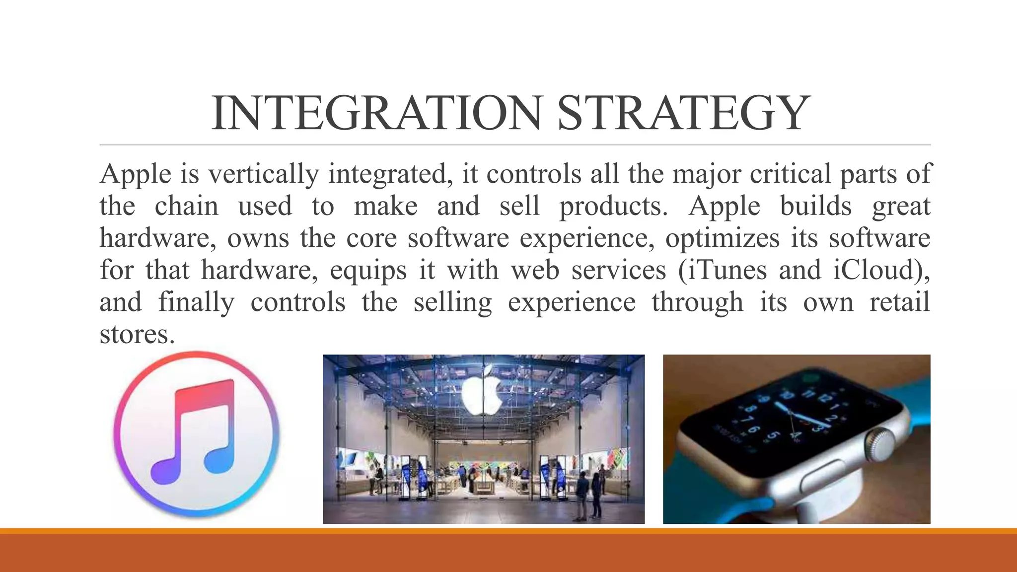 INTEGRATION STRATEGY
Apple is vertically integrated, it controls all the major critical parts of
the chain used to make and sell products. Apple builds great
hardware, owns the core software experience, optimizes its software
for that hardware, equips it with web services (iTunes and iCloud),
and finally controls the selling experience through its own retail
stores.
 