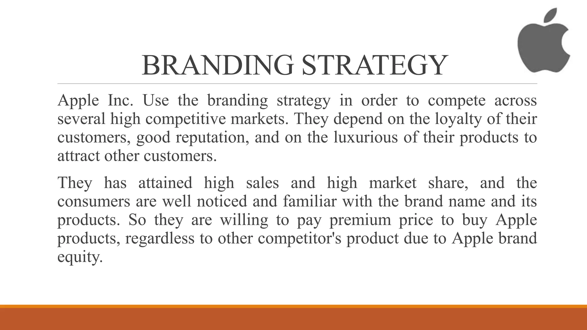 BRANDING STRATEGY
Apple Inc. Use the branding strategy in order to compete across
several high competitive markets. They depend on the loyalty of their
customers, good reputation, and on the luxurious of their products to
attract other customers.
They has attained high sales and high market share, and the
consumers are well noticed and familiar with the brand name and its
products. So they are willing to pay premium price to buy Apple
products, regardless to other competitor's product due to Apple brand
equity.
 