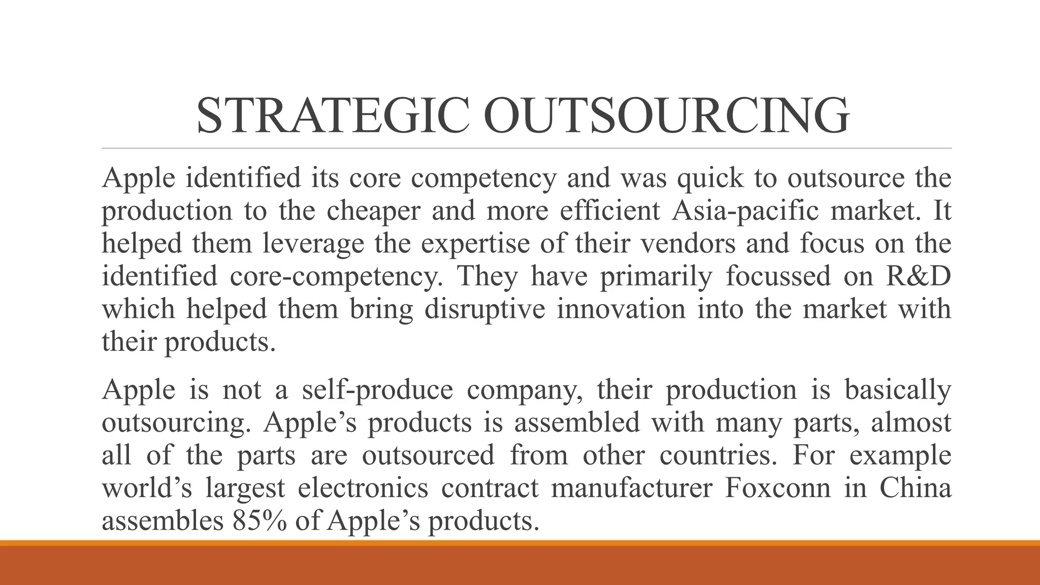 STRATEGIC OUTSOURCING
Apple identified its core competency and was quick to outsource the
production to the cheaper and more efficient Asia-pacific market. It
helped them leverage the expertise of their vendors and focus on the
identified core-competency. They have primarily focussed on R&D
which helped them bring disruptive innovation into the market with
their products.
Apple is not a self-produce company, their production is basically
outsourcing. Apple’s products is assembled with many parts, almost
all of the parts are outsourced from other countries. For example
world’s largest electronics contract manufacturer Foxconn in China
assembles 85% of Apple’s products.
 