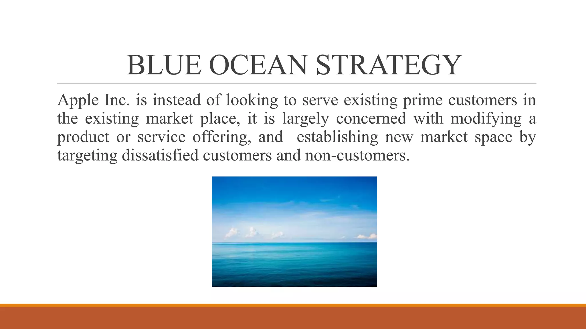BLUE OCEAN STRATEGY
Apple Inc. is instead of looking to serve existing prime customers in
the existing market place, it is largely concerned with modifying a
product or service offering, and establishing new market space by
targeting dissatisfied customers and non-customers.
 