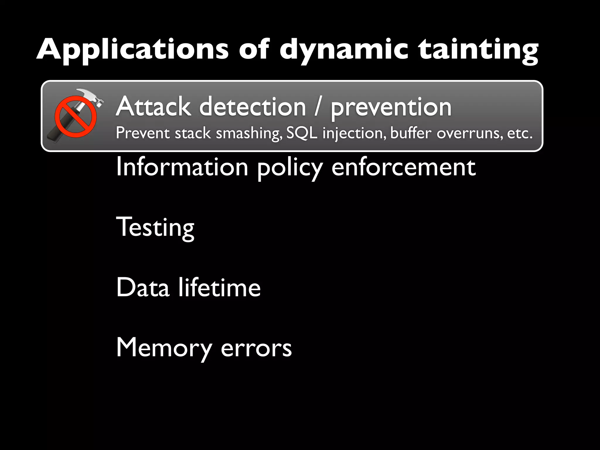 Attack detection / prevention
Prevent stack smashing, SQL injection, buffer overruns, etc.
Attack detection / prevention
Information policy enforcement
Testing
Data lifetime
Applications of dynamic tainting
Memory errors
 
