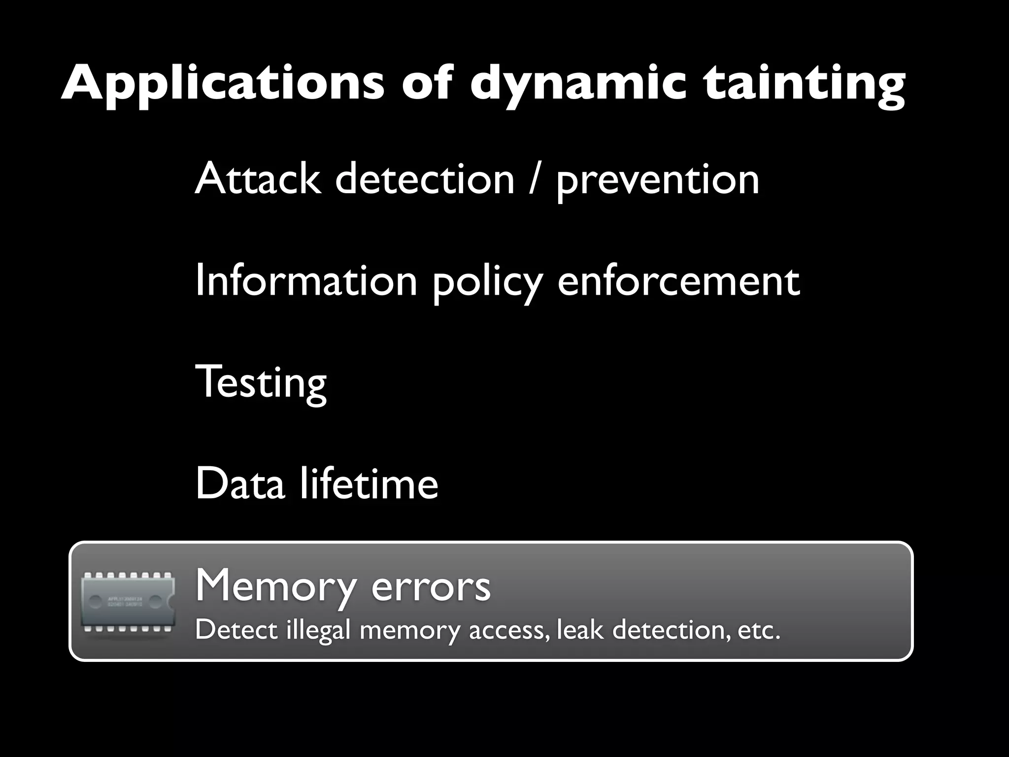 Attack detection / prevention
Information policy enforcement
Testing
Data lifetime
Applications of dynamic tainting
Memory errorsMemory errors
Detect illegal memory access, leak detection, etc.
 