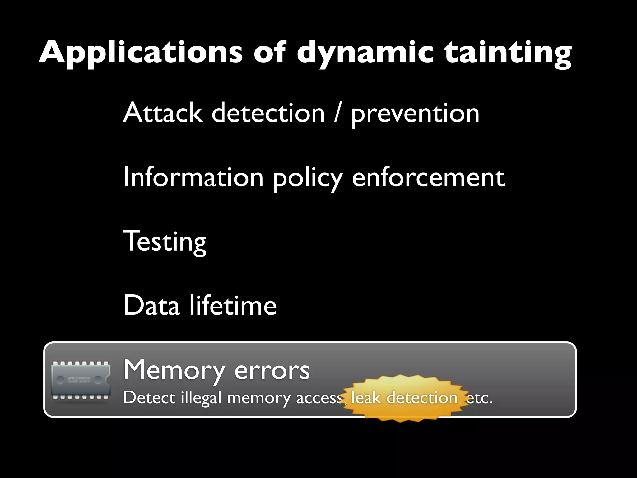 Attack detection / prevention
Information policy enforcement
Testing
Data lifetime
Applications of dynamic tainting
Memory errorsMemory errors
Detect illegal memory access, leak detection, etc.leak detection
 