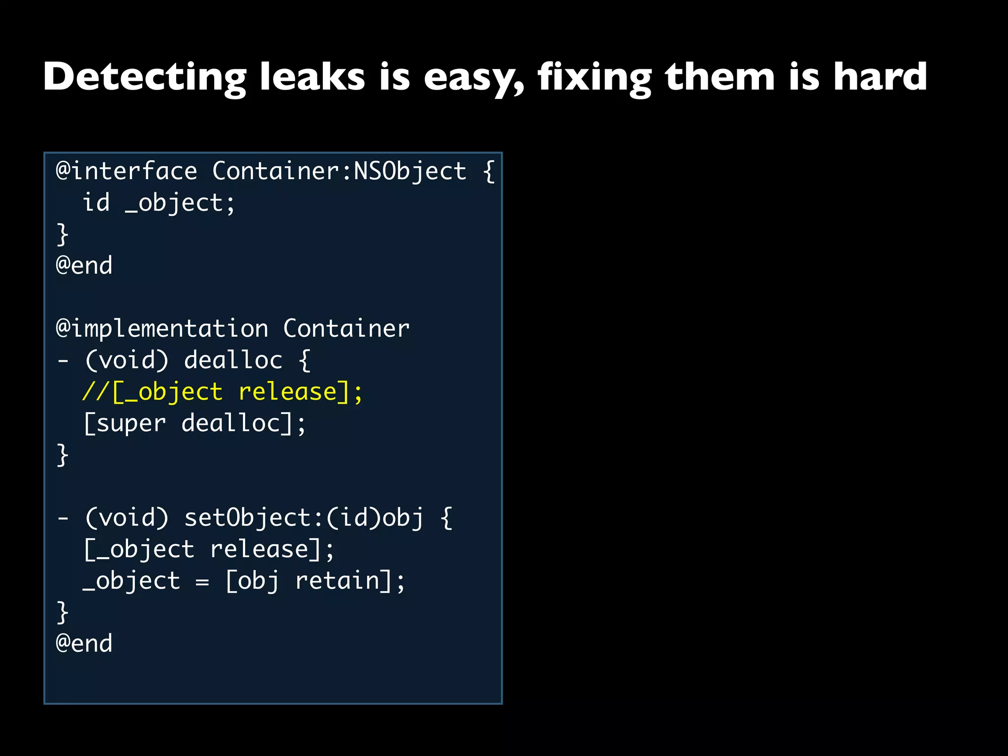 Detecting leaks is easy, ﬁxing them is hard
@interface Container:NSObject {
	 id _object;
}
@end
@implementation Container
- (void) dealloc {
	 //[_object release];
	 [super dealloc];
}
- (void) setObject:(id)obj {
	 [_object release];
	 _object = [obj retain];
}
@end
 