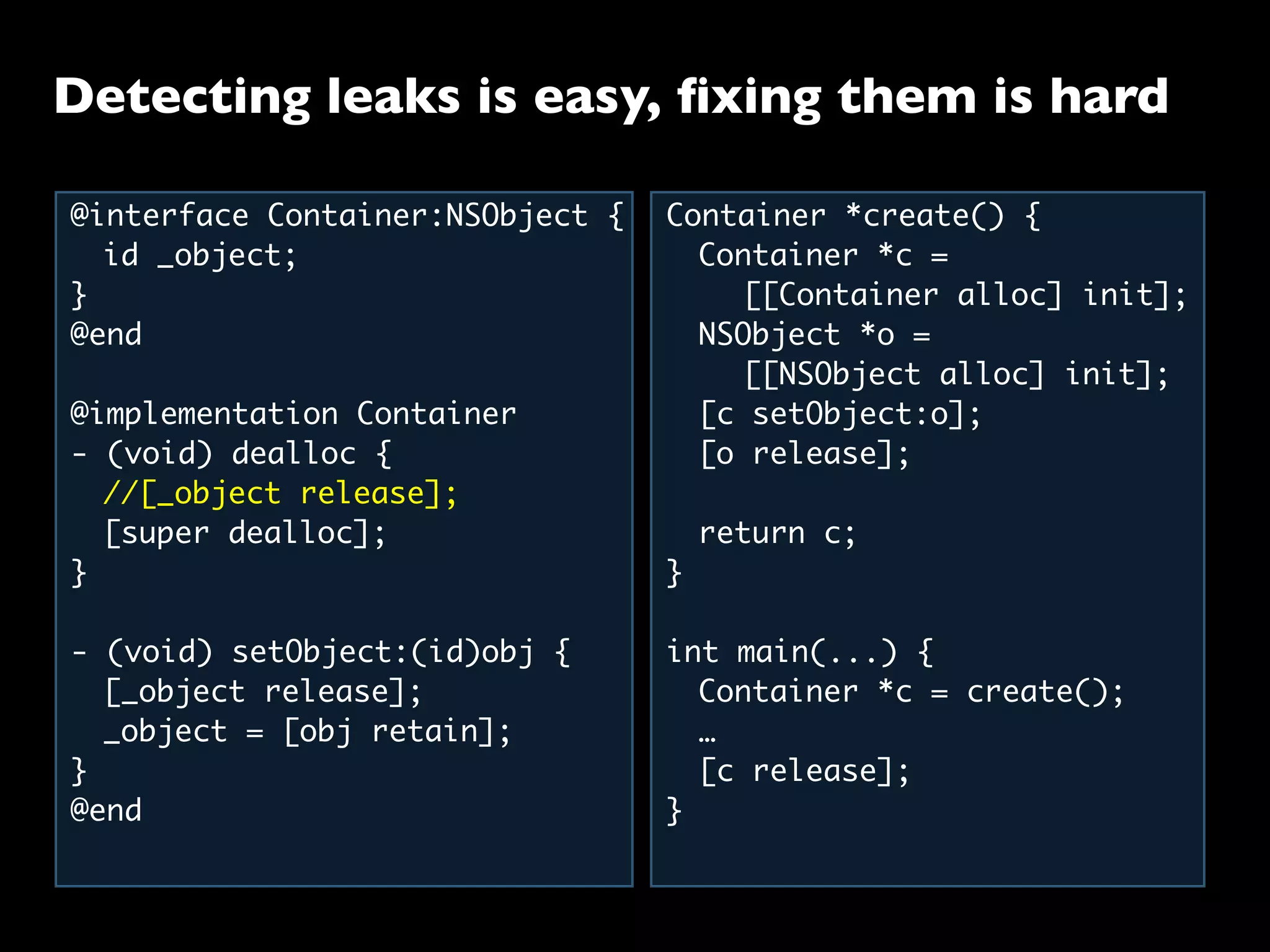 Detecting leaks is easy, ﬁxing them is hard
@interface Container:NSObject {
	 id _object;
}
@end
@implementation Container
- (void) dealloc {
	 //[_object release];
	 [super dealloc];
}
- (void) setObject:(id)obj {
	 [_object release];
	 _object = [obj retain];
}
@end
Container *create() {
	 Container *c =
	 	 [[Container alloc] init];
	 NSObject *o =
	 	 [[NSObject alloc] init];
	 [c setObject:o];
	 [o release];
	
	 return c;
}
int main(...) {
	 Container *c = create();
	 …
	 [c release];
}
 