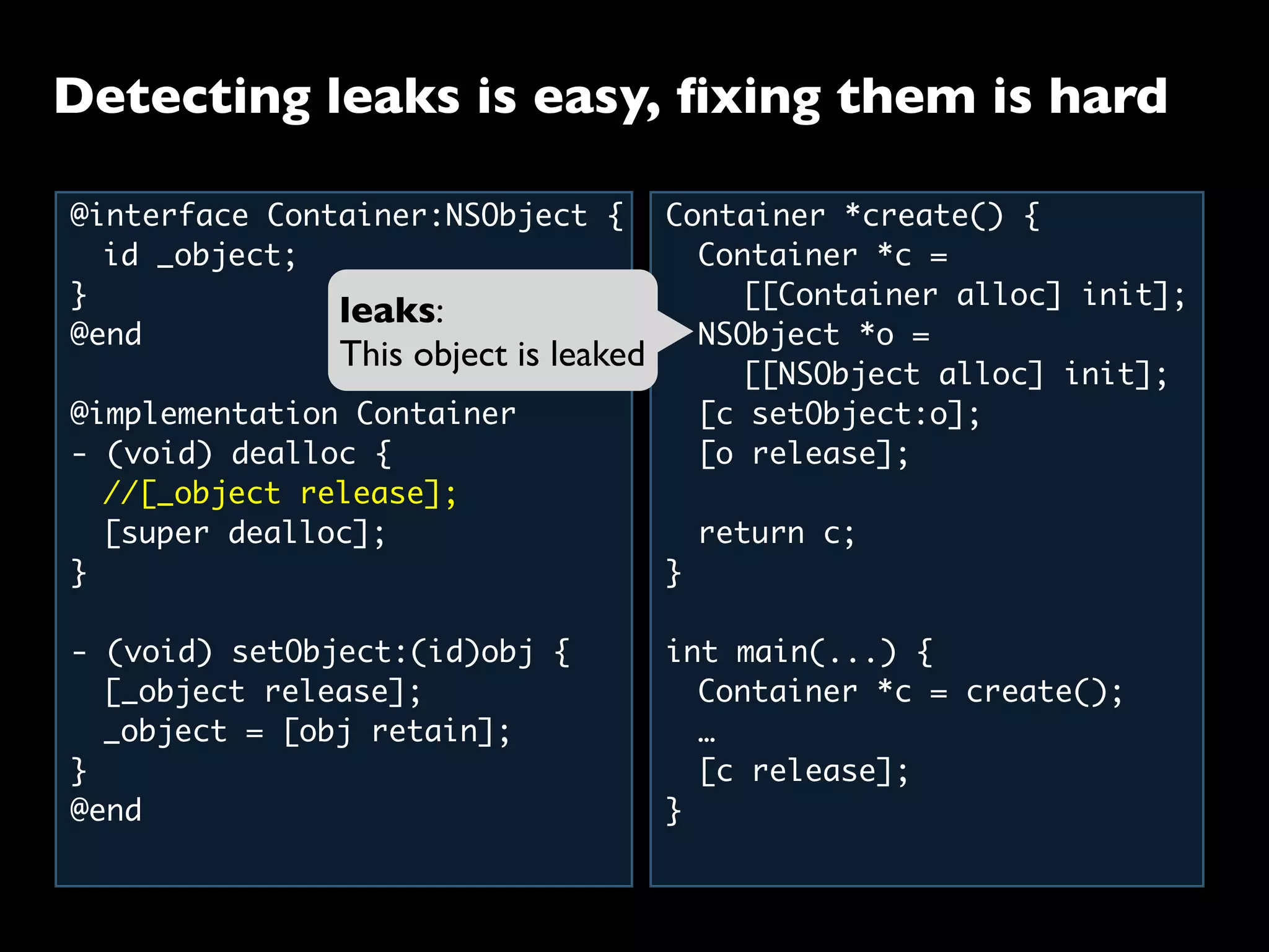 Detecting leaks is easy, ﬁxing them is hard
@interface Container:NSObject {
	 id _object;
}
@end
@implementation Container
- (void) dealloc {
	 //[_object release];
	 [super dealloc];
}
- (void) setObject:(id)obj {
	 [_object release];
	 _object = [obj retain];
}
@end
Container *create() {
	 Container *c =
	 	 [[Container alloc] init];
	 NSObject *o =
	 	 [[NSObject alloc] init];
	 [c setObject:o];
	 [o release];
	
	 return c;
}
int main(...) {
	 Container *c = create();
	 …
	 [c release];
}
leaks:
This object is leaked
 