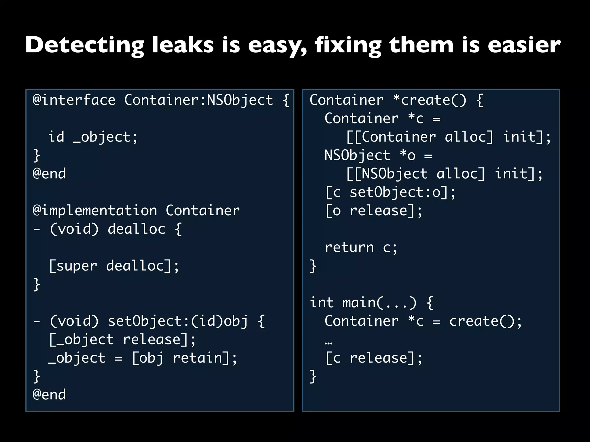 @interface Container:NSObject {
	 id _object;
}
@end
@implementation Container
- (void) dealloc {
	 [super dealloc];
}
- (void) setObject:(id)obj {
	 [_object release];
	 _object = [obj retain];
}
@end
Container *create() {
	 Container *c =
	 	 [[Container alloc] init];
	 NSObject *o =
	 	 [[NSObject alloc] init];
	 [c setObject:o];
	 [o release];
	
	 return c;
}
int main(...) {
	 Container *c = create();
	 …
	 [c release];
}
Detecting leaks is easy, ﬁxing them is easier
 
