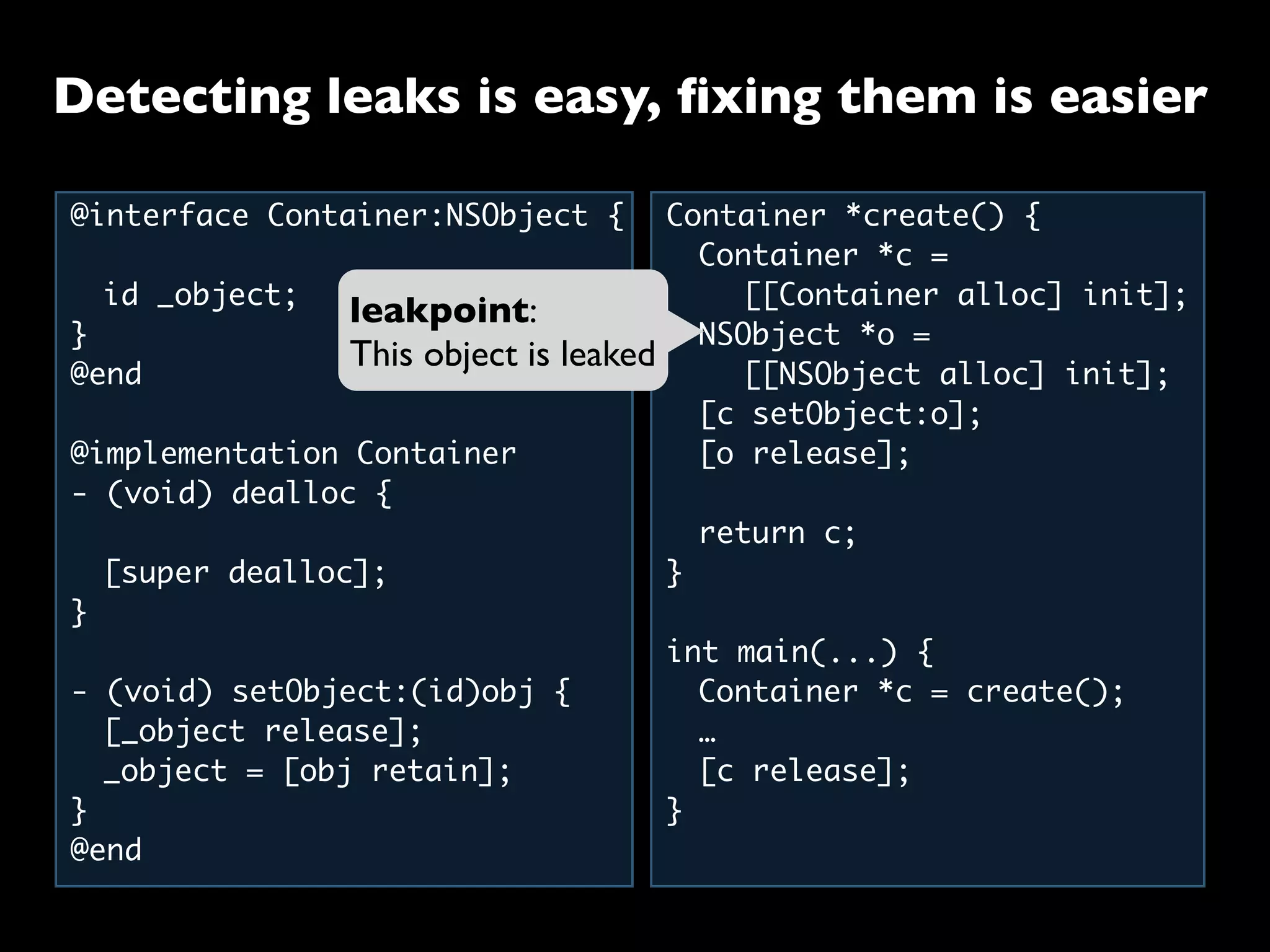 @interface Container:NSObject {
	 id _object;
}
@end
@implementation Container
- (void) dealloc {
	 [super dealloc];
}
- (void) setObject:(id)obj {
	 [_object release];
	 _object = [obj retain];
}
@end
Container *create() {
	 Container *c =
	 	 [[Container alloc] init];
	 NSObject *o =
	 	 [[NSObject alloc] init];
	 [c setObject:o];
	 [o release];
	
	 return c;
}
int main(...) {
	 Container *c = create();
	 …
	 [c release];
}
leakpoint:
This object is leaked
Detecting leaks is easy, ﬁxing them is easier
 