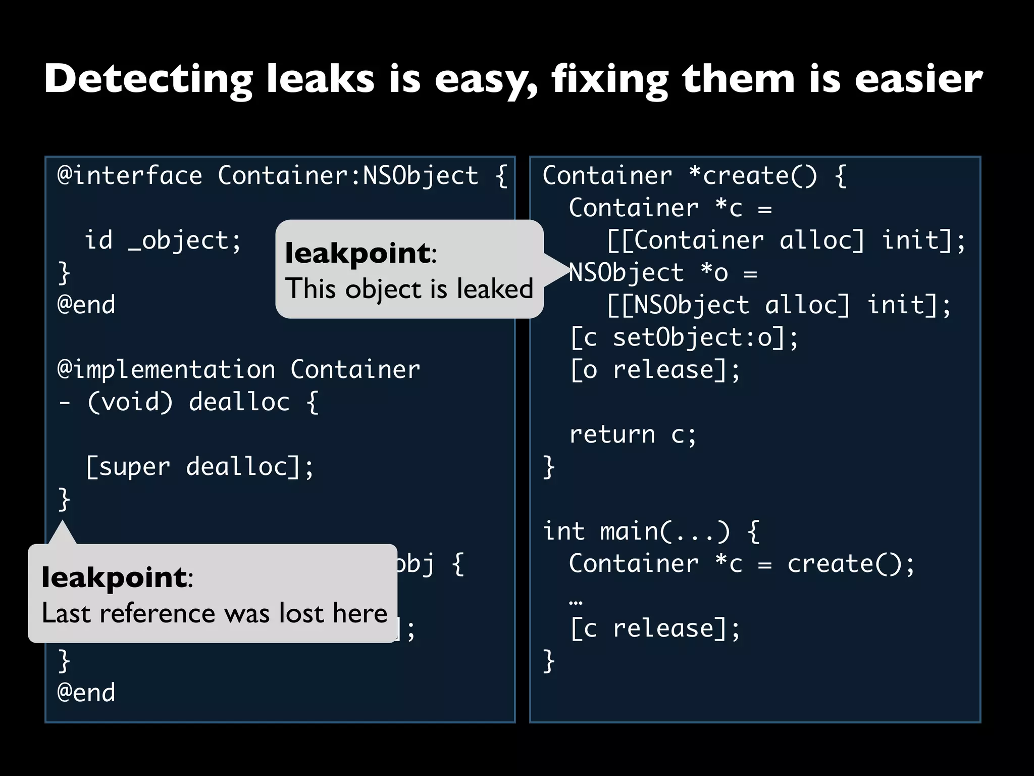 @interface Container:NSObject {
	 id _object;
}
@end
@implementation Container
- (void) dealloc {
	 [super dealloc];
}
- (void) setObject:(id)obj {
	 [_object release];
	 _object = [obj retain];
}
@end
Container *create() {
	 Container *c =
	 	 [[Container alloc] init];
	 NSObject *o =
	 	 [[NSObject alloc] init];
	 [c setObject:o];
	 [o release];
	
	 return c;
}
int main(...) {
	 Container *c = create();
	 …
	 [c release];
}
leakpoint:
Last reference was lost here
leakpoint:
This object is leaked
Detecting leaks is easy, ﬁxing them is easier
 