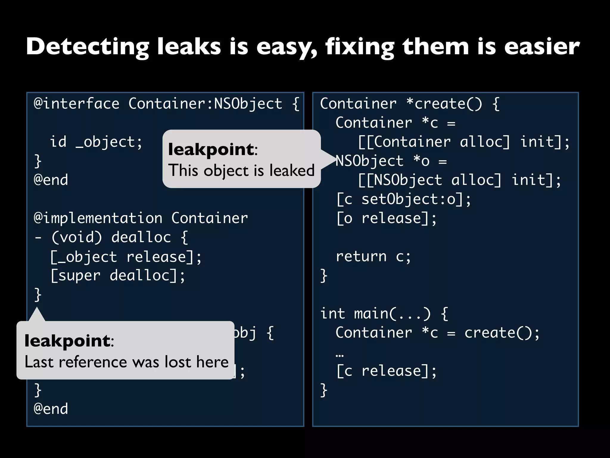 @interface Container:NSObject {
	 id _object;
}
@end
@implementation Container
- (void) dealloc {
	 [super dealloc];
}
- (void) setObject:(id)obj {
	 [_object release];
	 _object = [obj retain];
}
@end
Container *create() {
	 Container *c =
	 	 [[Container alloc] init];
	 NSObject *o =
	 	 [[NSObject alloc] init];
	 [c setObject:o];
	 [o release];
	
	 return c;
}
int main(...) {
	 Container *c = create();
	 …
	 [c release];
}
	 [_object release];
leakpoint:
Last reference was lost here
leakpoint:
This object is leaked
Detecting leaks is easy, ﬁxing them is easier
 