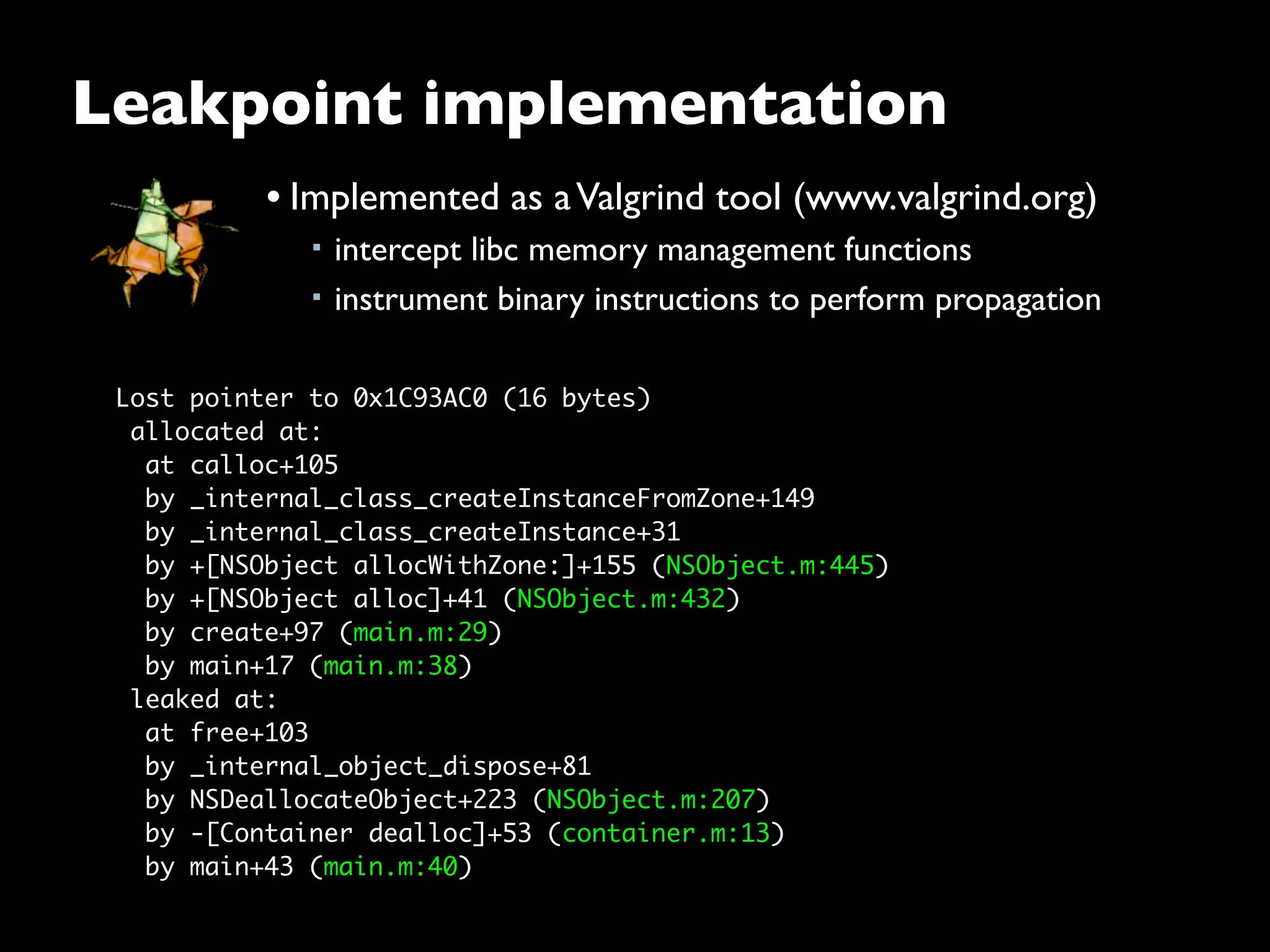 Lost pointer to 0x1C93AC0 (16 bytes)
 allocated at:
  at calloc+105
  by _internal_class_createInstanceFromZone+149
  by _internal_class_createInstance+31
  by +[NSObject allocWithZone:]+155 (NSObject.m:445)
  by +[NSObject alloc]+41 (NSObject.m:432)
  by create+97 (main.m:29)
  by main+17 (main.m:38)
 leaked at:
  at free+103
  by _internal_object_dispose+81
  by NSDeallocateObject+223 (NSObject.m:207)
  by -[Container dealloc]+53 (container.m:13)
  by main+43 (main.m:40)
Leakpoint implementation
• Implemented as aValgrind tool (www.valgrind.org)
■ intercept libc memory management functions
■ instrument binary instructions to perform propagation
 