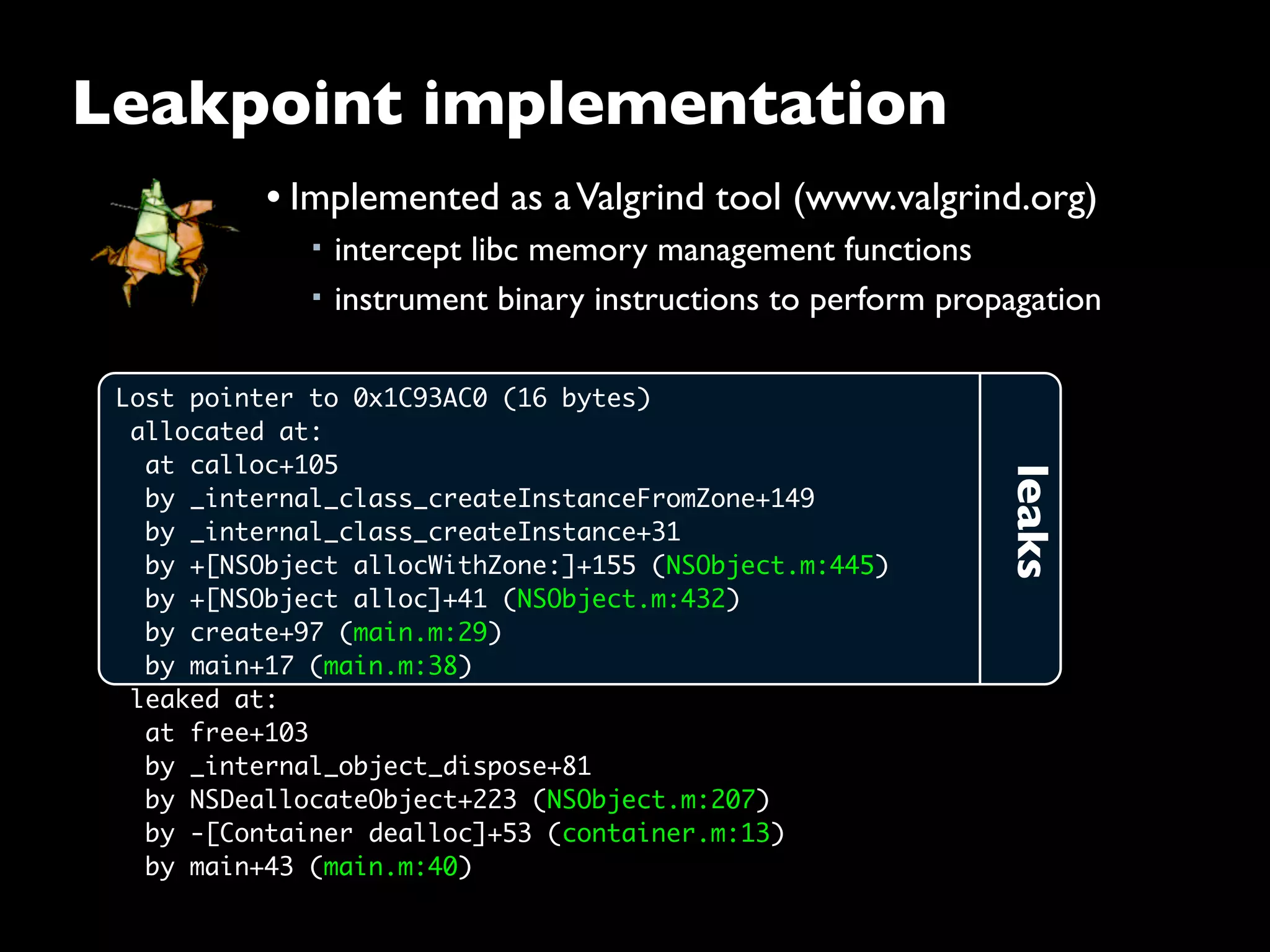 leaks
Lost pointer to 0x1C93AC0 (16 bytes)
 allocated at:
  at calloc+105
  by _internal_class_createInstanceFromZone+149
  by _internal_class_createInstance+31
  by +[NSObject allocWithZone:]+155 (NSObject.m:445)
  by +[NSObject alloc]+41 (NSObject.m:432)
  by create+97 (main.m:29)
  by main+17 (main.m:38)
 leaked at:
  at free+103
  by _internal_object_dispose+81
  by NSDeallocateObject+223 (NSObject.m:207)
  by -[Container dealloc]+53 (container.m:13)
  by main+43 (main.m:40)
Leakpoint implementation
• Implemented as aValgrind tool (www.valgrind.org)
■ intercept libc memory management functions
■ instrument binary instructions to perform propagation
 