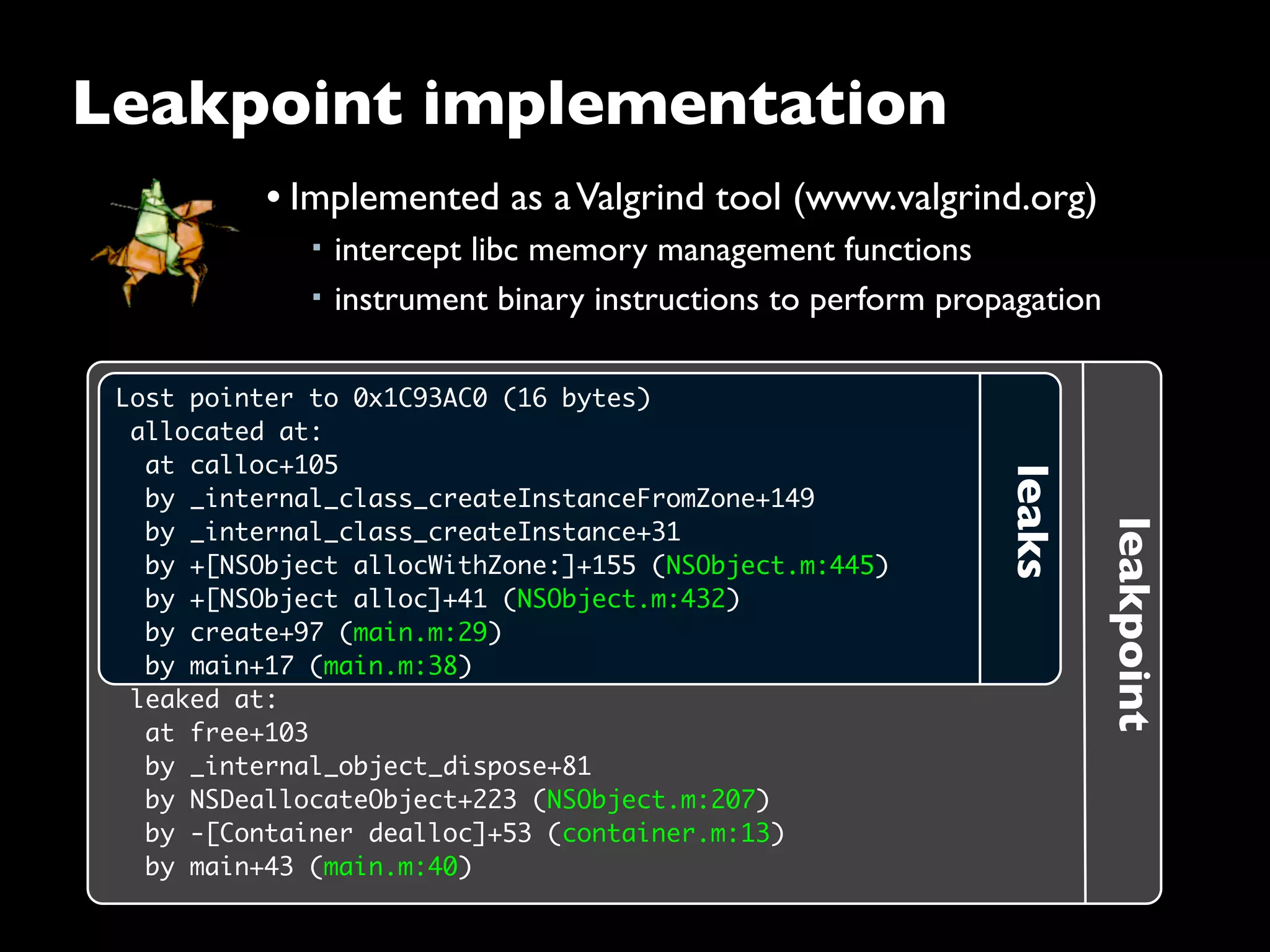 leakpoint
leaks
Lost pointer to 0x1C93AC0 (16 bytes)
 allocated at:
  at calloc+105
  by _internal_class_createInstanceFromZone+149
  by _internal_class_createInstance+31
  by +[NSObject allocWithZone:]+155 (NSObject.m:445)
  by +[NSObject alloc]+41 (NSObject.m:432)
  by create+97 (main.m:29)
  by main+17 (main.m:38)
 leaked at:
  at free+103
  by _internal_object_dispose+81
  by NSDeallocateObject+223 (NSObject.m:207)
  by -[Container dealloc]+53 (container.m:13)
  by main+43 (main.m:40)
Leakpoint implementation
• Implemented as aValgrind tool (www.valgrind.org)
■ intercept libc memory management functions
■ instrument binary instructions to perform propagation
 