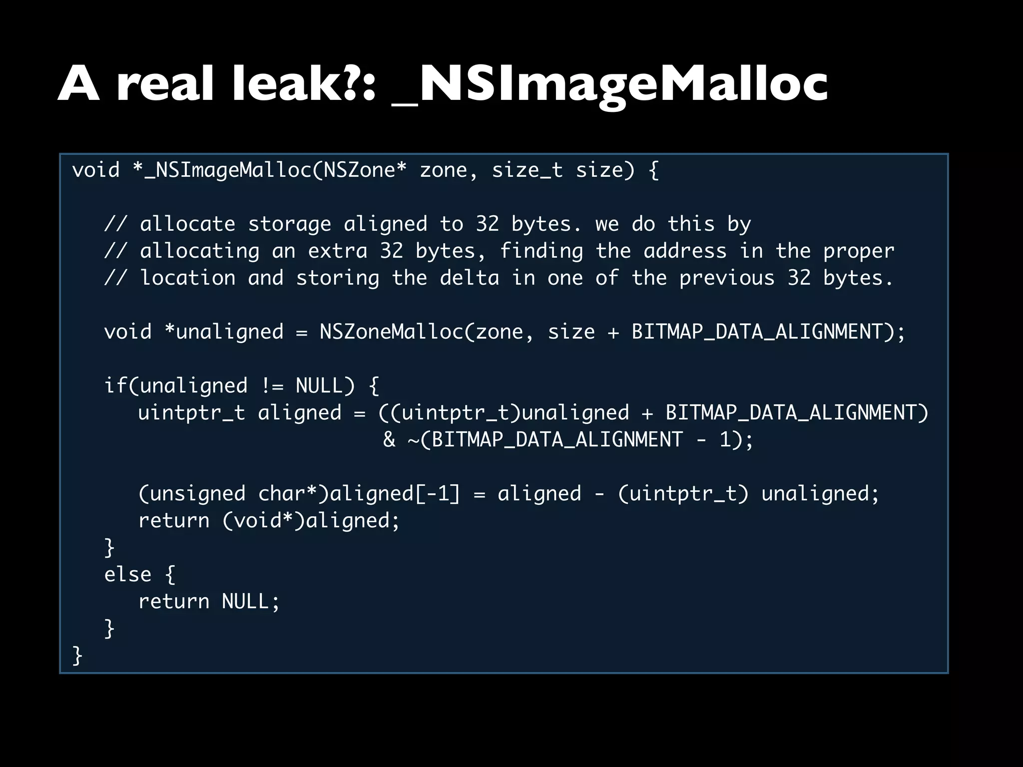 A real leak?: _NSImageMalloc
void *_NSImageMalloc(NSZone* zone, size_t size) {
// allocate storage aligned to 32 bytes. we do this by
// allocating an extra 32 bytes, finding the address in the proper
// location and storing the delta in one of the previous 32 bytes.
void *unaligned = NSZoneMalloc(zone, size + BITMAP_DATA_ALIGNMENT);
if(unaligned != NULL) {
uintptr_t aligned = ((uintptr_t)unaligned + BITMAP_DATA_ALIGNMENT)
& ~(BITMAP_DATA_ALIGNMENT - 1);
(unsigned char*)aligned[-1] = aligned - (uintptr_t) unaligned;
return (void*)aligned;
}
else {
return NULL;
}
}
 