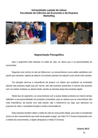 Universidade Lusíada de Lisboa
               Faculdade de Ciências da Economia e da Empresa
                                  Marketing




                               Segmentação Psicográfica


      Aqui o segmento está baseado no estilo de vida, no status quo e na personalidade do
consumidor.


      Segundo uma notícia no site da Globo.com, os consumidores nunca estão satisfeitos com
aquilo que compram, depois de adquirir um produto pensam em adquirir outro ainda mais recente.


      Tal situação deve-se à importância de possuir um status quo aceitável na sociedade
através dos produtos Apple que por norma, não são produtos acessíveis à maioria das pessoas
com um salário mediano ou abaixo deste, devido ao elevado preço dos produtos Apple.


      Neste tipo de segmento, os consumidores com a posse destes produtos ao mesmo tempo
reflectem a sua personalidade nos produtos comprados, pois os valores que os cnsumidores dão
mais importância, de acordo com este estudo, são o hedonísmo (ou seja, que valorizam os
prazeres da vida), a autodeterminação e ainda a benevolência.


      Esta empresa também altera o estilo de vida do consumidor Apple, pois este é considerado
como um dos consumidores que mais horas gasta a jogar por mês (14,7 horas) comparando com
a média dos concorrentes, a Apple ultrapassa a média (7,8 horas).



                                                                             Turismo 2012

                                                                                      11
 