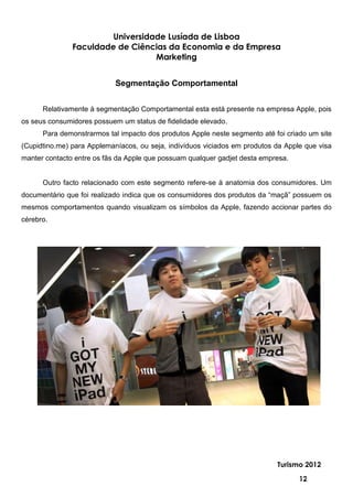 Universidade Lusíada de Lisboa
               Faculdade de Ciências da Economia e da Empresa
                                  Marketing


                            Segmentação Comportamental


      Relativamente à segmentação Comportamental esta está presente na empresa Apple, pois
os seus consumidores possuem um status de fidelidade elevado.
      Para demonstrarmos tal impacto dos produtos Apple neste segmento até foi criado um site
(Cupidtino.me) para Applemaníacos, ou seja, indivíduos viciados em produtos da Apple que visa
manter contacto entre os fãs da Apple que possuam qualquer gadjet desta empresa.


      Outro facto relacionado com este segmento refere-se à anatomia dos consumidores. Um
documentário que foi realizado indica que os consumidores dos produtos da “maçã” possuem os
mesmos comportamentos quando visualizam os símbolos da Apple, fazendo accionar partes do
cérebro.




                                                                            Turismo 2012

                                                                                   12
 
