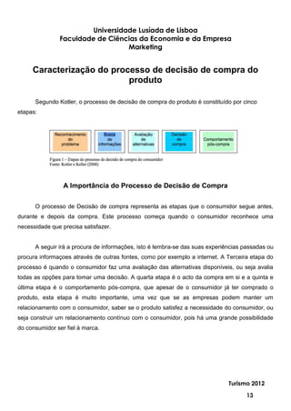 Universidade Lusíada de Lisboa
               Faculdade de Ciências da Economia e da Empresa
                                  Marketing


     Caracterização do processo de decisão de compra do
                           produto

      Segundo Kotler, o processo de decisão de compra do produto é constituído por cinco
etapas:




                 A Importância do Processo de Decisão de Compra

      O processo de Decisão de compra representa as etapas que o consumidor segue antes,
durante e depois da compra. Este processo começa quando o consumidor reconhece uma
necessidade que precisa satisfazer.


      A seguir irá a procura de informações, isto é lembra-se das suas experiências passadas ou
procura informaçoes através de outras fontes, como por exemplo a internet. A Terceira etapa do
processo é quando o consumidor faz uma avaliação das alternativas disponíveis, ou seja avalia
todas as opções para tomar uma decisão. A quarta etapa é o acto da compra em si e a quinta e
última etapa é o comportamento pós-compra, que apesar de o consumidor já ter comprado o
produto, esta etapa é muito importante, uma vez que se as empresas podem manter um
relacionamento com o consumidor, saber se o produto satisfez a necessidade do consumidor, ou
seja construir um relacionamento contínuo com o consumidor, pois há uma grande possibilidade
do consumidor ser fiel à marca.




                                                                              Turismo 2012

                                                                                    13
 