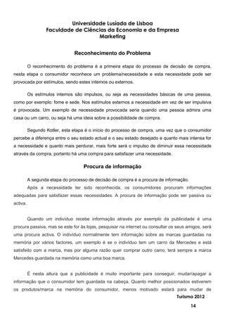 Universidade Lusíada de Lisboa
                  Faculdade de Ciências da Economia e da Empresa
                                     Marketing


                               Reconhecimento do Problema

          O reconhecimento do problema é a primeira etapa do processo de decisão de compra,
nesta etapa o consumidor reconhece um problema/necessidade e esta necessidade pode ser
provocada por estímulos, sendo estes internos ou externos.

          Os estímulos internos são impulsos, ou seja as necessidades básicas de uma pessoa,
como por exemplo: fome e sede. Nos estímulos externos a necessidade em vez de ser impulsiva
é provocada. Um exemplo de necessidade provocada seria quando uma pessoa admira uma
casa ou um carro, ou seja há uma ideia sobre a possibilidade de compra.

          Segundo Kotler, esta etapa é o início do processo de compra, uma vez que o consumidor
percebe a diferença entre o seu estado actual e o seu estado desejado e quanto mais intensa for
a necessidade e quanto mais perdurar, mais forte será o impulso de diminuir essa necessidade
através da compra, portanto há uma compra para satisfazer uma necessidade.

                                    Procura de informação

          A segunda etapa do processo de decisão de compra é a procura de informação.
          Após a necessidade ter sido reconhecida, os consumidores procuram informações
adequadas para satisfazer essas necessidades. A procura de informação pode ser passiva ou
activa.


          Quando um indivíduo recebe informação através por exemplo da publicidade é uma
procura passiva, mas se este for às lojas, pesquisar na internet ou consultar os seus amigos, será
uma procura activa. O indivíduo normalmente tem informação sobre as marcas guardadas na
memória por vários factores, um exemplo é se o indivíduo tem um carro da Mercedes e está
satisfeito com a marca, mas por alguma razão quer comprar outro carro, terá sempre a marca
Mercedes guardada na memória como uma boa marca.


          É nesta altura que a publicidade é muito importante para conseguir, mudar/apagar a
informação que o consumidor tem guardada na cabeça. Quanto melhor posicionados estiverem
os produtos/marca na memória do consumidor, menos motivado estará para mudar de
                                                                                Turismo 2012

                                                                                        14
 