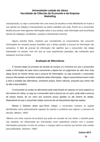 Universidade Lusíada de Lisboa
               Faculdade de Ciências da Economia e da Empresa
                                  Marketing


marca/produto, ou seja o consumidor tem uma marca de escolha e muito dificilmente irá mudar a
sua opinião em relação à marca/produto se estiver satisfeito com esta. Porém se o consumidor
decide procurar mais algumas informações sobre a sua compra, esta informação será encontrada
através de catálogos, vendedores, usuários e obviamente à internet.


      Alguns estudos feitos, mostram que normalmente os consumidores não procuram
informações em excesso porque acreditam que o tempo perdido a procura de informação não
compensa. A falta de procura de informação não significa que o consumidor não esteja
interessado na compra, mas sim que as suas experiencias passadas, são suficientes para
assegurar uma boa compra.

                                Avaliação de Alternativas

      A Terceira etapa do processo de decisão de compra, é o momento em que o consumidor
avalia a informação de cada marca concorrente e depois faz um julgamento de valor final. Esta
etapa da-se ao mesmo tempo que a procura de informações, ou seja enquanto o consumidor
procura informações vai também avaliando estas informações. Alguns consumidores levam muito
a serio a avalição das alternativas, comparam preços, fazem cálculos, enquanto que outros não
se dão a esse trabalho.

      O consumidor ao avaliar as alternativas pode estar focado em apenas um único aspecto ou
até mesmo em vários, ou seja se o consumidor esta a procura de um carro, pode estar a procura
de preços baixos, de um carro que consuma pouco gasóleo ou até mesmo do design.
Dependendo do que o consumidor esteja a procura ele vai descartando algumas opções.

      Mowen e Solomon dizem que:“Neste estágio, o consumidor compara as opções
identificadas como potencialmente capazes de resolver o problema que originou o processo de
decisão. (Mowen, 1995)”.

“Mesmo com esse conjunto de produtos que pode ser evocado de sua mente, a escolha pode,
não obstante, ser influenciada por informações como experiência anterior com o produto,
informações presentes na hora da compra, e crenças sobre as marcas que tenham sido criadas
pela publicidade. (Solomon, 1996)”.
                                                                            Turismo 2012

                                                                                   15
 