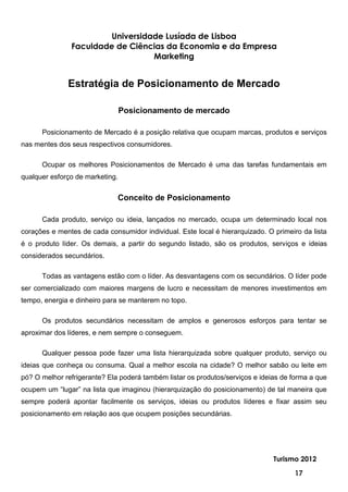 Universidade Lusíada de Lisboa
               Faculdade de Ciências da Economia e da Empresa
                                  Marketing


              Estratégia de Posicionamento de Mercado

                                 Posicionamento de mercado

      Posicionamento de Mercado é a posição relativa que ocupam marcas, produtos e serviços
nas mentes dos seus respectivos consumidores.

      Ocupar os melhores Posicionamentos de Mercado é uma das tarefas fundamentais em
qualquer esforço de marketing.


                              Conceito de Posicionamento

      Cada produto, serviço ou ideia, lançados no mercado, ocupa um determinado local nos
corações e mentes de cada consumidor individual. Este local é hierarquizado. O primeiro da lista
é o produto líder. Os demais, a partir do segundo listado, são os produtos, serviços e ideias
considerados secundários.

      Todas as vantagens estão com o líder. As desvantagens com os secundários. O líder pode
ser comercializado com maiores margens de lucro e necessitam de menores investimentos em
tempo, energia e dinheiro para se manterem no topo.

      Os produtos secundários necessitam de amplos e generosos esforços para tentar se
aproximar dos líderes, e nem sempre o conseguem.

      Qualquer pessoa pode fazer uma lista hierarquizada sobre qualquer produto, serviço ou
ideias que conheça ou consuma. Qual a melhor escola na cidade? O melhor sabão ou leite em
pó? O melhor refrigerante? Ela poderá também listar os produtos/serviços e ideias de forma a que
ocupem um “lugar” na lista que imaginou (hierarquização do posicionamento) de tal maneira que
sempre poderá apontar facilmente os serviços, ideias ou produtos líderes e fixar assim seu
posicionamento em relação aos que ocupem posições secundárias.




                                                                               Turismo 2012

                                                                                      17
 