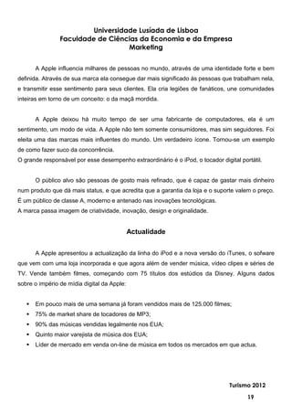 Universidade Lusíada de Lisboa
                Faculdade de Ciências da Economia e da Empresa
                                   Marketing


       A Apple influencia milhares de pessoas no mundo, através de uma identidade forte e bem
definida. Através de sua marca ela consegue dar mais significado às pessoas que trabalham nela,
e transmitir esse sentimento para seus clientes. Ela cria legiões de fanáticos, une comunidades
inteiras em torno de um conceito: o da maçã mordida.


       A Apple deixou há muito tempo de ser uma fabricante de computadores, ela é um
sentimento, um modo de vida. A Apple não tem somente consumidores, mas sim seguidores. Foi
eleita uma das marcas mais influentes do mundo. Um verdadeiro ícone. Tornou-se um exemplo
de como fazer suco da concorrência.
O grande responsável por esse desempenho extraordinário é o iPod, o tocador digital portátil.


       O público alvo são pessoas de gosto mais refinado, que é capaz de gastar mais dinheiro
num produto que dá mais status, e que acredita que a garantia da loja e o suporte valem o preço.
É um público de classe A, moderno e antenado nas inovações tecnológicas.
A marca passa imagem de criatividade, inovação, design e originalidade.


                                             Actualidade


       A Apple apresentou a actualização da linha do iPod e a nova versão do iTunes, o sofware
que vem com uma loja incorporada e que agora além de vender música, vídeo clipes e séries de
TV. Vende também filmes, começando com 75 títulos dos estúdios da Disney. Alguns dados
sobre o império de mídia digital da Apple:


      Em pouco mais de uma semana já foram vendidos mais de 125.000 filmes;
      75% de market share de tocadores de MP3;
      90% das músicas vendidas legalmente nos EUA;
      Quinto maior varejista de música dos EUA;
      Líder de mercado em venda on-line de música em todos os mercados em que actua.




                                                                                Turismo 2012

                                                                                       19
 