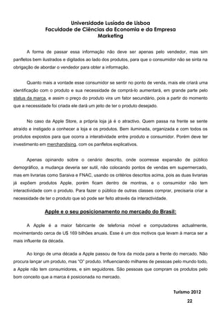 Universidade Lusíada de Lisboa
                Faculdade de Ciências da Economia e da Empresa
                                   Marketing


      A forma de passar essa informação não deve ser apenas pelo vendedor, mas sim
panfletos bem ilustrados e digitados ao lado dos produtos, para que o consumidor não se sinta na
obrigação de abordar o vendedor para obter a informação.


      Quanto mais a vontade esse consumidor se sentir no ponto de venda, mais ele criará uma
identificação com o produto e sua necessidade de comprá-lo aumentará, em grande parte pelo
status da marca, e assim o preço do produto vira um fator secundário, pois a partir do momento
que a necessidade foi criada ele dará um jeito de ter o produto desejado.


      No caso da Apple Store, a própria loja já é o atractivo. Quem passa na frente se sente
atraído e instigado a conhecer a loja e os produtos. Bem iluminada, organizada e com todos os
produtos expostos para que ocorra a interatividade entre produto e consumidor. Porém deve ter
investimento em merchandising, com os panfletos explicativos.


      Apenas opinando sobre o cenário descrito, onde ocorresse expansão de público
demográfico, a mudança deveria ser sutil, não colocando pontos de vendas em supermercado,
mas em livrarias como Saraiva e FNAC, usando os critérios descritos acima, pois as duas livrarias
já expõem produtos Apple, porém ficam dentro de montras, e o consumidor não tem
interactividade com o produto. Para fazer o público de outras classes comprar, precisaria criar a
necessidade de ter o produto que só pode ser feito através da interactividade.


               Apple e o seu posicionamento no mercado do Brasil:

      A Apple é a maior fabricante de telefonia móvel e computadores actualmente,
movimentando cerca de U$ 169 bilhões anuais. Esse é um dos motivos que levam à marca ser a
mais influente da década.

      Ao longo de uma década a Apple passou de fora da moda para a frente do mercado. Não
procura lançar um produto, mas “O” produto. Influenciando milhares de pessoas pelo mundo todo,
a Apple não tem consumidores, e sim seguidores. São pessoas que compram os produtos pelo
bom conceito que a marca é posicionada no mercado.


                                                                                 Turismo 2012

                                                                                      22
 