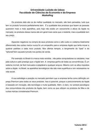 Universidade Lusíada de Lisboa
               Faculdade de Ciências da Economia e da Empresa
                                  Marketing


       Os produtos dela são os de melhor qualidade no mercado, são bem pensados, tudo que
tem no produto funciona perfeitamente bem. É a qualidade dos produtos que fazem as pessoas
quererem mais e mais aparelhos, pois hoje não existe um concorrente a altura da Apple no
mercado. os produtos dessa marca são em geral mais caros que o restante, mas a qualidade tem
seu preço.


       Aspectos negativos na compra de seus produtos como o alto custo e o sistema totalmente
diferenciado das outras marca nunca foi um empecilho para a empresa Apple que tenta inovar e
quebrar padrões a cada novo produto. Nos últimos tempos, o lançamento do “Ipad” e do
“Iphone4”tem causado tumulto nos pontos de venda.


       Por exemplo no Brasil é a marca mais vendida , não pelos computadores ou celulares, mas
pela cultura e pelo prestígio que a Apple tem. A empresa ganha de todas as concorrências. É um
sistema incrível, de fácil manuseio e adaptável a qualquer arquivo. Mesmo com os altos impostos
sobre a Apple no Brasil, os aparelhos tecnológicos não são mais supérfluos e sim necessários na
vida social.


       A sua estratégia e posição no mercado permitem que a empresa tenha como definição um
preço Premium para todos os seus produtos. Isso é possível, porque o posicionamento da Apple
é baseado em inovação, alta tecnologia e muita qualidade. Além, é claro, na variável psicológica
dos consumidores dos produtos da Apple, bem como os que utilizam os produtos da Nike e de
outras marcas consideradas Premium.




                                                                               Turismo 2012

                                                                                      23
 