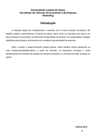 Universidade Lusíada de Lisboa
               Faculdade de Ciências da Economia e da Empresa
                                  Marketing


                                      Introdução

       A empresa Apple tem revolucionado o mercado com os seus produtos inovadores. No
trabalho anterior, apresentamos a história da marca, assim como os mercados que serve e os
seus principais concorrentes, os elementos fundamentais do produto, as necessidades e desejos
satisfeitos pelo produto e terminamos com a análise macroambiental da empresa.


       Após o estudo e desenvolvimento destes tópicos, neste trabalho iremos apresentar as
suas vendas,quantidades,valores e quota de mercado, os segmentos principais e ainda
características do processo de decisão de compra do produto e o processo de valor entregue ao
cliente.




                                                                             Turismo 2012

                                                                                   3
 