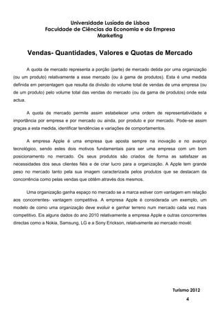 Universidade Lusíada de Lisboa
                 Faculdade de Ciências da Economia e da Empresa
                                    Marketing


         Vendas- Quantidades, Valores e Quotas de Mercado

         A quota de mercado representa a porção (parte) de mercado detida por uma organização
(ou um produto) relativamente a esse mercado (ou à gama de produtos). Esta é uma medida
definida em percentagem que resulta da divisão do volume total de vendas de uma empresa (ou
de um produto) pelo volume total das vendas do mercado (ou da gama de produtos) onde esta
actua.

         A quota de mercado permite assim estabelecer uma ordem de representatividade e
importância por empresa e por mercado ou ainda, por produto e por mercado. Pode-se assim
graças a esta medida, identificar tendências e variações de comportamentos.

         A empresa Apple é uma empresa que aposta sempre na inovação e no avanço
tecnológico, sendo estes dois motivos fundamentais para ser uma empresa com um bom
posicionamento no mercado. Os seus produtos são criados de forma as satisfazer as
necessidades dos seus clientes fiéis e de criar lucro para a organização. A Apple tem grande
peso no mercado tanto pela sua imagem caracterizada pelos produtos que se destacam da
concorrência como pelas vendas que obtêm através dos mesmos.

         Uma organização ganha espaço no mercado se a marca estiver com vantagem em relação
aos concorrentes- vantagem competitiva. A empresa Apple é considerada um exemplo, um
modelo de como uma organização deve evoluir e ganhar terreno num mercado cada vez mais
competitivo. Eis alguns dados do ano 2010 relativamente a empresa Apple e outras concorrentes
directas como a Nokia, Samsung, LG e a Sony Erickson, relativamente ao mercado movél:




                                                                              Turismo 2012

                                                                                   4
 