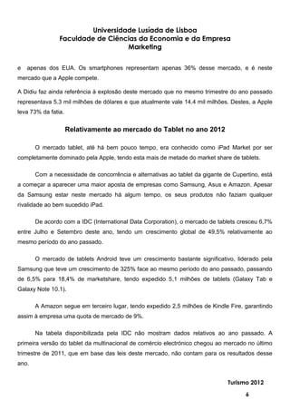 Universidade Lusíada de Lisboa
                Faculdade de Ciências da Economia e da Empresa
                                   Marketing


e   apenas dos EUA. Os smartphones representam apenas 36% desse mercado, e é neste
mercado que a Apple compete.

A Didiu faz ainda referência à explosão deste mercado que no mesmo trimestre do ano passado
representava 5.3 mil milhões de dólares e que atualmente vale 14.4 mil milhões. Destes, a Apple
leva 73% da fatia.


                     Relativamente ao mercado do Tablet no ano 2012

       O mercado tablet, até há bem pouco tempo, era conhecido como iPad Market por ser
completamente dominado pela Apple, tendo esta mais de metade do market share de tablets.

       Com a necessidade de concorrência e alternativas ao tablet da gigante de Cupertino, está
a começar a aparecer uma maior aposta de empresas como Samsung, Asus e Amazon. Apesar
da Samsung estar neste mercado há algum tempo, os seus produtos não faziam qualquer
rivalidade ao bem sucedido iPad.

       De acordo com a IDC (International Data Corporation), o mercado de tablets cresceu 6,7%
entre Julho e Setembro deste ano, tendo um crescimento global de 49,5% relativamente ao
mesmo período do ano passado.

       O mercado de tablets Android teve um crescimento bastante significativo, liderado pela
Samsung que teve um crescimento de 325% face ao mesmo período do ano passado, passando
de 6,5% para 18,4% de marketshare, tendo expedido 5,1 milhões de tablets (Galaxy Tab e
Galaxy Note 10.1).

       A Amazon segue em terceiro lugar, tendo expedido 2,5 milhões de Kindle Fire, garantindo
assim à empresa uma quota de mercado de 9%.

       Na tabela disponibilizada pela IDC não mostram dados relativos ao ano passado. A
primeira versão do tablet da multinacional de comércio electrónico chegou ao mercado no último
trimestre de 2011, que em base das leis deste mercado, não contam para os resultados desse
ano.


                                                                              Turismo 2012

                                                                                     6
 