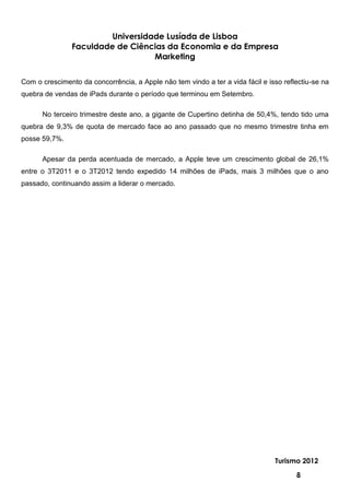 Universidade Lusíada de Lisboa
                Faculdade de Ciências da Economia e da Empresa
                                   Marketing


Com o crescimento da concorrência, a Apple não tem vindo a ter a vida fácil e isso reflectiu-se na
quebra de vendas de iPads durante o período que terminou em Setembro.

      No terceiro trimestre deste ano, a gigante de Cupertino detinha de 50,4%, tendo tido uma
quebra de 9,3% de quota de mercado face ao ano passado que no mesmo trimestre tinha em
posse 59,7%.

      Apesar da perda acentuada de mercado, a Apple teve um crescimento global de 26,1%
entre o 3T2011 e o 3T2012 tendo expedido 14 milhões de iPads, mais 3 milhões que o ano
passado, continuando assim a liderar o mercado.




                                                                                Turismo 2012

                                                                                       8
 