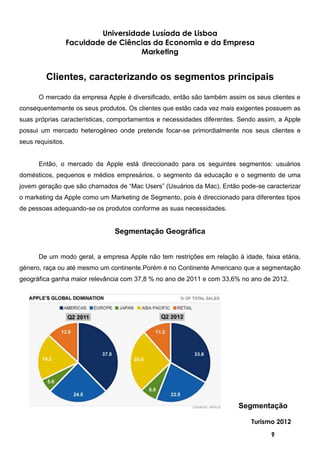 Universidade Lusíada de Lisboa
                   Faculdade de Ciências da Economia e da Empresa
                                      Marketing


         Clientes, caracterizando os segmentos principais

      O mercado da empresa Apple é diversificado, então são também assim os seus clientes e
consequentemente os seus produtos. Os clientes que estão cada vez mais exigentes possuem as
suas próprias características, comportamentos e necessidades diferentes. Sendo assim, a Apple
possui um mercado heterogéneo onde pretende focar-se primordialmente nos seus clientes e
seus requisitos.


      Então, o mercado da Apple está direccionado para os seguintes segmentos: usuários
domésticos, pequenos e médios empresários, o segmento da educação e o segmento de uma
jovem geração que são chamados de “Mac Users” (Usuários da Mac). Então pode-se caracterizar
o marketing da Apple como um Marketing de Segmento, pois é direccionado para diferentes tipos
de pessoas adequando-se os produtos conforme as suas necessidades.


                               Segmentação Geográfica


      De um modo geral, a empresa Apple não tem restrições em relação à idade, faixa etária,
género, raça ou até mesmo um continente.Porém é no Continente Americano que a segmentação
geográfica ganha maior relevância com 37,8 % no ano de 2011 e com 33,6% no ano de 2012.




                                                                        Segmentação

                                                                            Turismo 2012

                                                                                   9
 
